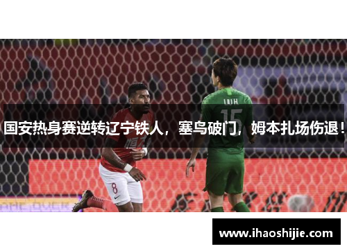 国安热身赛逆转辽宁铁人，塞鸟破门，姆本扎场伤退！